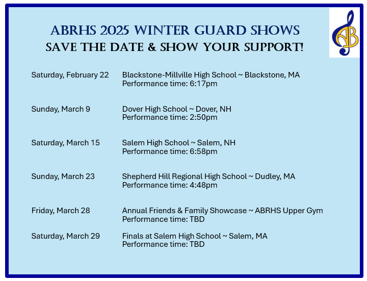 ABRHS 2025 WINTER GUARD SHOWS
SAVE THE DATE & SHOW YOUR SUPPORT!

Saturday, February 22  Blackstone-Millville High School ~ Blackstone, MA
Performance time: 6:17pm

Sunday, March 9        Dover High School ~ Dover, NH
Performance time: 2:50pm

Saturday, March 15     Salem High School ~ Salem, NH
Performance time: 6:58pm

Sunday, March 23       Shepherd Hill Regional High School ~ Dudley, MA
Performance time: 4:48pm

Friday, March 28       Annual Friends & Family Showcase ~ ABRHS Upper Gym
Performance time: TBD

Saturday, March 29     Finals at Salem High School ~ Salem, MA
Performance time: TBD