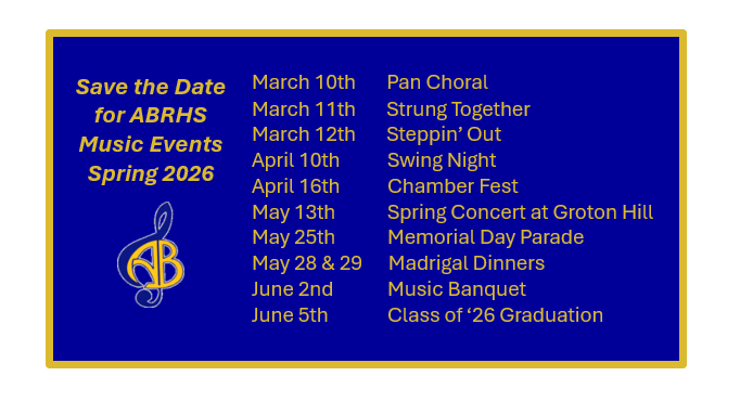 ABRHS Music Events Spring 2026 Schedule:
March 10th: Pan Choral
March 11th: Strung Together
March 12th: Steppin’ Out
April 10th: Swing Night
April 16th: Chamber Fest
May 13th: Spring Concert at Groton Hill
May 25th: Memorial Day Parade
May 28 & 29: Madrigal Dinners
June 2nd: Music Banquet
June 5th: Class of ‘26 Graduation